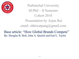 Base article: “How Global Brands Compete”
By: Douglas B. Holt, John A. Quelch and Earl L. Taylor
Purbanchal University
M.Phil – II Semester
Cohort 2018
Presentation by Arjun Rai
email: chhiwatpang@gmail.com
A.R
 