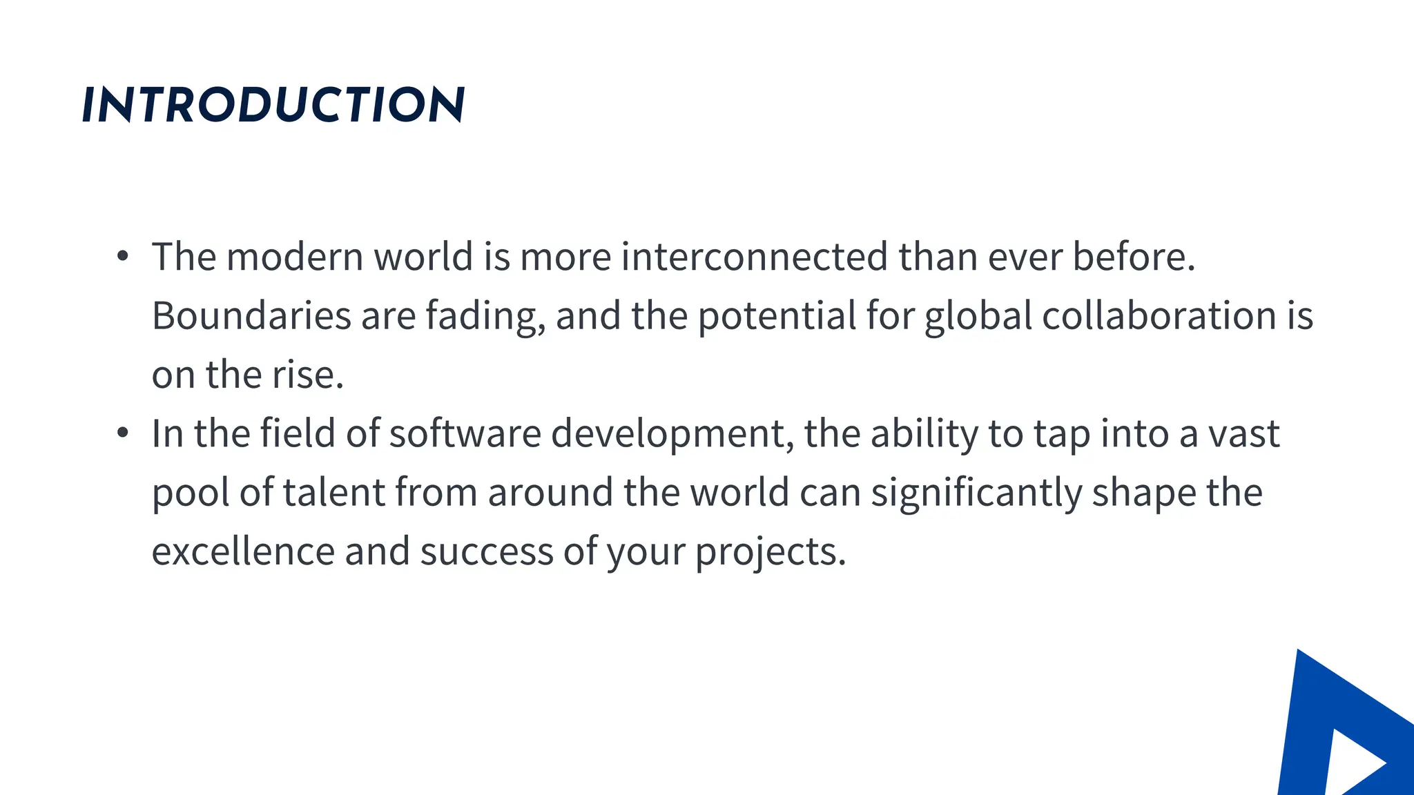 INTRODUCTION
• The modern world is more interconnected than ever before.
Boundaries are fading, and the potential for global collaboration is
on the rise.
• In the field of software development, the ability to tap into a vast
pool of talent from around the world can significantly shape the
excellence and success of your projects.
 