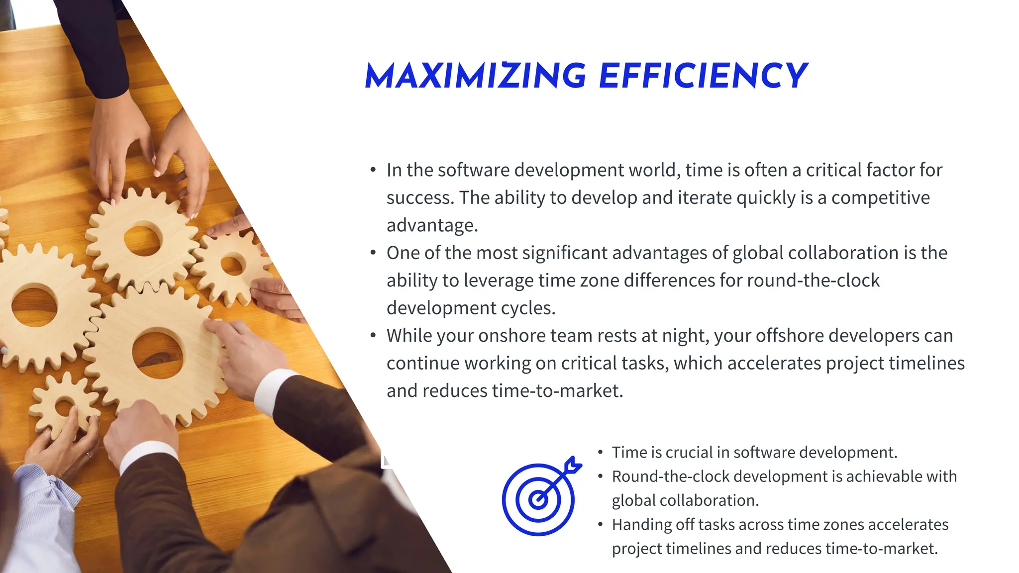 MAXIMIZING EFFICIENCY
• In the software development world, time is often a critical factor for
success. The ability to develop and iterate quickly is a competitive
advantage.
• One of the most significant advantages of global collaboration is the
ability to leverage time zone differences for round-the-clock
development cycles.
• While your onshore team rests at night, your offshore developers can
continue working on critical tasks, which accelerates project timelines
and reduces time-to-market.
• Time is crucial in software development.
• Round-the-clock development is achievable with
global collaboration.
• Handing off tasks across time zones accelerates
project timelines and reduces time-to-market.
 