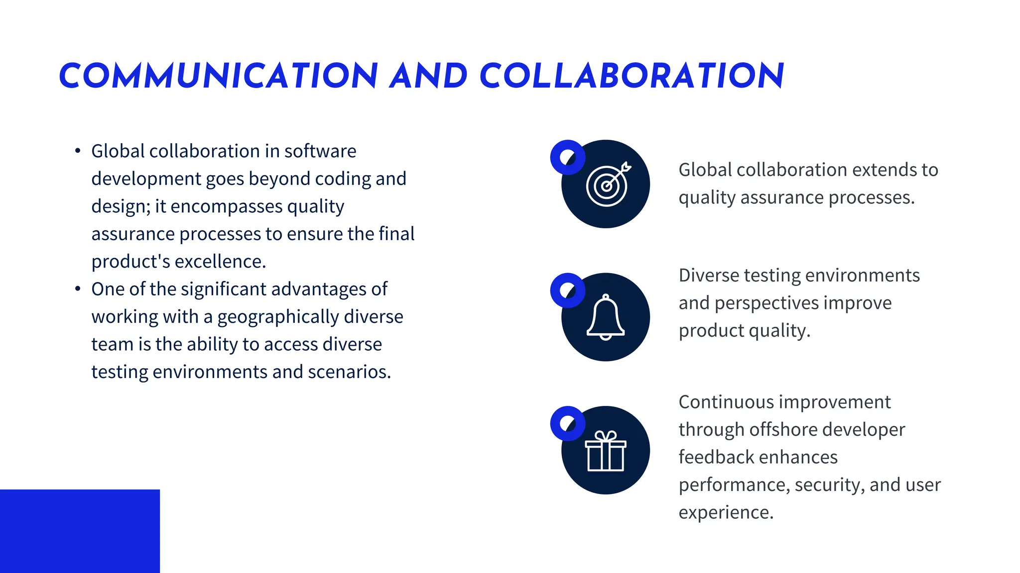 • Global collaboration in software
development goes beyond coding and
design; it encompasses quality
assurance processes to ensure the final
product's excellence.
• One of the significant advantages of
working with a geographically diverse
team is the ability to access diverse
testing environments and scenarios.
COMMUNICATION AND COLLABORATION
Global collaboration extends to
quality assurance processes.
Diverse testing environments
and perspectives improve
product quality.
Continuous improvement
through offshore developer
feedback enhances
performance, security, and user
experience.
 