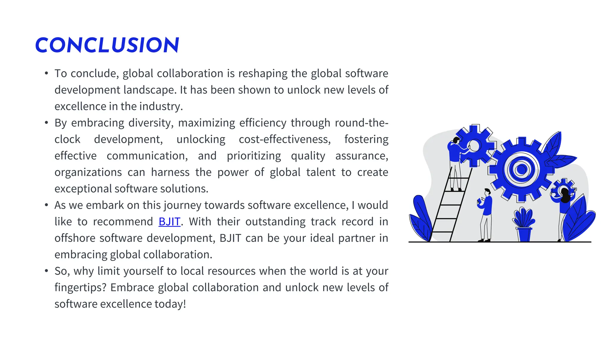 CONCLUSION
• To conclude, global collaboration is reshaping the global software
development landscape. It has been shown to unlock new levels of
excellence in the industry.
• By embracing diversity, maximizing efficiency through round-the-
clock development, unlocking cost-effectiveness, fostering
effective communication, and prioritizing quality assurance,
organizations can harness the power of global talent to create
exceptional software solutions.
• As we embark on this journey towards software excellence, I would
like to recommend BJIT. With their outstanding track record in
offshore software development, BJIT can be your ideal partner in
embracing global collaboration.
• So, why limit yourself to local resources when the world is at your
fingertips? Embrace global collaboration and unlock new levels of
software excellence today!
 