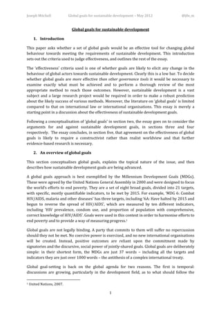 Joseph Mitchell             Global goals for sustainable development – May 2012            @j0e_m


                              Global goals for sustainable development

      1. Introduction

This paper asks whether a set of global goals would be an effective tool for changing global
behaviour towards meeting the requirements of sustainable development. This introduction
sets out the criteria used to judge effectiveness, and outlines the rest of the essay.

The ‘effectiveness’ criteria used is one of whether goals are likely to elicit any change in the
behaviour of global actors towards sustainable development. Clearly this is a low bar. To decide
whether global goals are more effective than other governance tools it would be necessary to
examine exactly what must be achieved and to perform a thorough review of the most
appropriate method to reach those outcomes. However, sustainable development is a vast
subject and a large research project would be required in order to make a robust prediction
about the likely success of various methods. Moreover, the literature on ‘global goals’ is limited
compared to that on international law or international organisations. This essay is merely a
starting point in a discussion about the effectiveness of sustainable development goals.

Following a conceptualisation of ‘global goals’ in section two, the essay goes on to consider the
arguments for and against sustainable development goals, in sections three and four
respectively. The essay concludes, in section five, that agreement on the effectiveness of global
goals is likely to require a constructivist rather than realist worldview and that further
evidence-based research is necessary.

      2. An overview of global goals

This section conceptualises global goals, explains the topical nature of the issue, and then
describes how sustainable development goals are being advanced.

A global goals approach is best exemplified by the Millennium Development Goals (MDGs).
These were agreed by the United Nations General Assembly in 2000 and were designed to focus
the world’s efforts to end poverty. They are a set of eight broad goals, divided into 21 targets,
with specific, mostly quantifiable indicators, to be met by 2015. For example, ‘MDG 6: Combat
HIV/AIDS, malaria and other diseases’ has three targets, including ‘6A: Have halted by 2015 and
begun to reverse the spread of HIV/AIDS’, which are measured by ten different indicators,
including ‘HIV prevalence, condom use, and proportion of population with comprehensive,
correct knowledge of HIV/AIDS’. Goals were used in this context in order to harmonise efforts to
end poverty and to provide a way of measuring progress.1

Global goals are not legally binding. A party that commits to them will suffer no repercussion
should they not be met. No coercive power is exercised, and no new international organisations
will be created. Instead, positive outcomes are reliant upon the commitment made by
signatories and the discursive, social power of jointly-shared goals. Global goals are deliberately
simple: in their shortest form, the MDGs are just 37 words – including all the targets and
indicators they are just over 1000 words – the antithesis of a complex international treaty.

Global goal-setting is back on the global agenda for two reasons. The first is temporal:
discussions are growing, particularly in the development field, as to what should follow the

1   United Nations, 2007.

                                                    1
 