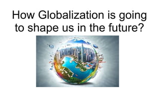 Globalization Present How Globalization is going to shape us in the future.pptx