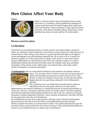 How Gluten Affect Your Body
Gluten:
Gluten is a protein found in many food products that are made
with wheat, rye, and barley. Gluten prohibits the absorption of
vitamins and minerals into the body bringing about steady harm
to the wall intestines. Gluten intolerance is major agent for gluten
sensitivity, celiac disease and gluten allergy. Bread, pasta, cereal,
salad dressing, some can soups, and beer all contain gluten.
Diseases caused by gluten
i) Celiac disease
Celiac disease is an autoimmune disease in which a person can't tolerate gluten, a protein in
wheat, rye, and barley. Gluten intolerance is also known as celiac disease, but celiac disease is an
extreme form of wheat allergy. Celiac disease is a genetic disorder that affects your digestive
system and damages your small intestines especially the villi or micro-villi. It is caused by a
reaction to gliadin, one of the main proteins in gluten. Celiac disease is much more serious
because malabsorption of vital nutrients occurs with every exposure to gluten. It is really a
malabsorption disease that also known by other names for example celiac sprue and gluten
enteropathy. Celiac disease is also called coeliac, non-tropical sprue, celiac sprue, gluten
sensitive enteropathy or intolerant enteropathy.
ii) Inflammation refers to as the natural mechanisms that respond to the immune system to
injury. You can notice when in action or at any time you get an injury or
splinter the immediate area gets almost tender and red as well. These
proteins in wheat are irritated in the gut: they are more like that splinter
digging deep into your gut lining, causing the severe inflammatory
response.
The well-known case is an inflammation brought about by gluten in
individuals with non-celiac gluten sensitivity or celiac disease.
Inflammation in the stomach contributes to a complication known as intestinal permeability or
“leaky gut”. However, the gut has a delicate structure of “border control” that allows digested
food into the bloodstream while keeping substances out. Day in day out, a person can consume
thousands of random indigestible molecules, viruses, bacteria, dust particles, and other stuff that
are not supposed to enter into your bloodstream.
Gut inflammation can also mess up that structure of border control. Therefore loosening the
junctions between the cells in the wall of the so unintended material can pass through.
Gluten accelerates the release of a protein known zonulin. The zonulin autonomously cause the
loosening of these junctions between cells structure in the gut. These intestinal permeability has
become a severe problem because it a major cause of autoimmune
 