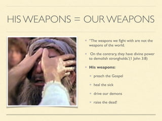 HIS WEAPONS = OUR WEAPONS
“The weapons we ﬁght with are not the
weapons of the world.
On the contrary, they have divine power
to demolish strongholds.’(1 John 3:8)
His weapons:
preach the Gospel
heal the sick
drive our demons
raise the dead!
 