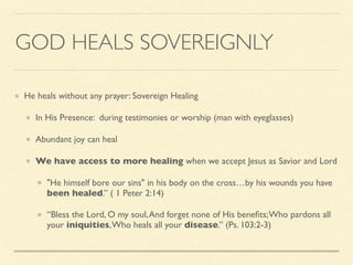 GOD HEALS SOVEREIGNLY
He heals without any prayer: Sovereign Healing
In His Presence: during testimonies or worship (man with eyeglasses)
Abundant joy can heal
We have access to more healing when we accept Jesus as Savior and Lord
"He himself bore our sins" in his body on the cross…by his wounds you have
been healed.” ( 1 Peter 2:14)
“Bless the Lord, O my soul,And forget none of His beneﬁts;Who pardons all
your iniquities,Who heals all your disease.” (Ps. 103:2-3)
 