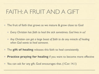 FAITH:A FRUIT AND A GIFT
The fruit of faith that grows as we mature & grow close to God
Every Christian has faith to heal the sick sometimes. God lives in us!
Any Christian can get a large boost of faith to do any miracle of healing
when God wants to heal someone.
The gift of healing releases this faith to heal consistently.
Practice praying for healing if you want to become more effective
You can ask for any gift. God encourages that. (1Cor. 14.1)
 