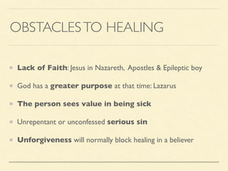 OBSTACLESTO HEALING
Lack of Faith: Jesus in Nazareth, Apostles & Epileptic boy
God has a greater purpose at that time: Lazarus
The person sees value in being sick
Unrepentant or unconfessed serious sin
Unforgiveness will normally block healing in a believer
 