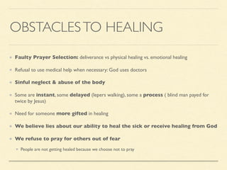 OBSTACLESTO HEALING
Faulty Prayer Selection: deliverance vs physical healing vs. emotional healing
Refusal to use medical help when necessary: God uses doctors
Sinful neglect & abuse of the body
Some are instant, some delayed (lepers walking), some a process ( blind man payed for
twice by Jesus)
Need for someone more gifted in healing
We believe lies about our ability to heal the sick or receive healing from God
We refuse to pray for others out of fear
People are not getting healed because we choose not to pray
 