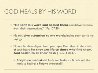 GOD HEALS BY HIS WORD
“He sent His word and healed them, and delivered them
from their destructions.” ( Ps. 107:20)
My son, give attention to my words; Incline your ear to my
sayings.
Do not let them depart from your eyes; Keep them in the midst
of your heart; For they are life to those who ﬁnd them,
And health to all their ﬂesh. ( Prov. 4:20-17)
Scripture mediation leads to obedience & faith and that
leads to healing! ( Forgive everyone!!!)
 