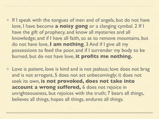 If I speak with the tongues of men and of angels, but do not have
love, I have become a noisy gong or a clanging cymbal. 2 If I
have the gift of prophecy, and know all mysteries and all
knowledge; and if I have all faith, so as to remove mountains, but
do not have love, I am nothing. 3 And if I give all my
possessions to feed the poor, and if I surrender my body to be
burned, but do not have love, it proﬁts me nothing.
Love is patient, love is kind and is not jealous; love does not brag
and is not arrogant, 5 does not act unbecomingly; it does not
seek its own, is not provoked, does not take into
account a wrong suffered, 6 does not rejoice in
unrighteousness, but rejoices with the truth; 7 bears all things,
believes all things, hopes all things, endures all things.
 