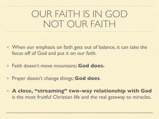 OUR FAITH IS IN GOD
NOT OUR FAITH
When our emphasis on faith gets out of balance, it can take the
focus off of God and put it on our faith.
Faith doesn’t move mountains; God does.
Prayer doesn’t change things; God does.
A close, “streaming” two-way relationship with God
is the most fruitful Christian life and the real gateway to miracles.
 