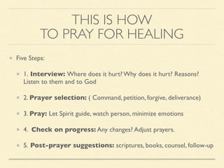 THIS IS HOW
TO PRAY FOR HEALING
Five Steps:
1. Interview: Where does it hurt? Why does it hurt? Reasons?
Listen to them and to God
2. Prayer selection: ( Command, petition, forgive, deliverance)
3. Pray: Let Spirit guide, watch person, minimize emotions
4. Check on progress: Any changes? Adjust prayers.
5. Post-prayer suggestions: scriptures, books, counsel, follow-up
 