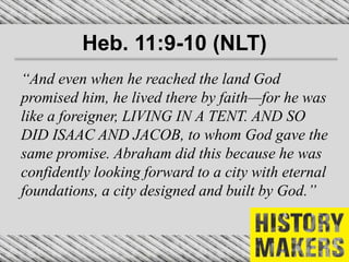 Heb. 11:9-10 (NLT)
“And even when he reached the land God
promised him, he lived there by faith—for he was
like a foreigner, LIVING IN A TENT. AND SO
DID ISAAC AND JACOB, to whom God gave the
same promise. Abraham did this because he was
confidently looking forward to a city with eternal
foundations, a city designed and built by God.”
 