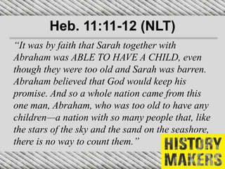 Heb. 11:11-12 (NLT)
“It was by faith that Sarah together with
Abraham was ABLE TO HAVE A CHILD, even
though they were too old and Sarah was barren.
Abraham believed that God would keep his
promise. And so a whole nation came from this
one man, Abraham, who was too old to have any
children—a nation with so many people that, like
the stars of the sky and the sand on the seashore,
there is no way to count them.”
 