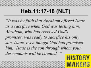 Heb.11:17-18 (NLT)
“It was by faith that Abraham offered Isaac
as a sacrifice when God was testing him.
Abraham, who had received God's
promises, was ready to sacrifice his only
son, Isaac, even though God had promised
him, ‘Isaac is the son through whom your
descendants will be counted.’”
 