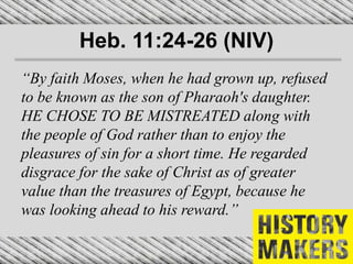 Heb. 11:24-26 (NIV)
“By faith Moses, when he had grown up, refused
to be known as the son of Pharaoh's daughter.
HE CHOSE TO BE MISTREATED along with
the people of God rather than to enjoy the
pleasures of sin for a short time. He regarded
disgrace for the sake of Christ as of greater
value than the treasures of Egypt, because he
was looking ahead to his reward.”
 