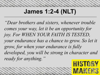 James 1:2-4 (NLT)
“Dear brothers and sisters, whenever trouble
comes your way, let it be an opportunity for
joy. For WHEN YOUR FAITH IS TESTED,
your endurance has a chance to grow. So let it
grow, for when your endurance is fully
developed, you will be strong in character and
ready for anything.”
 