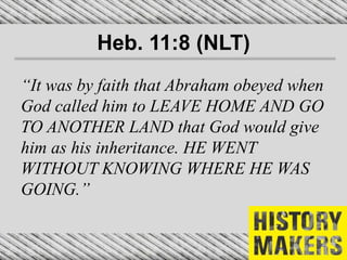 Heb. 11:8 (NLT)
“It was by faith that Abraham obeyed when
God called him to LEAVE HOME AND GO
TO ANOTHER LAND that God would give
him as his inheritance. HE WENT
WITHOUT KNOWING WHERE HE WAS
GOING.”
 
