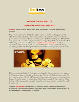 Welcome To Italtec Gold LTD
How Gold Exchange-Traded Funds Work
Summary: In states of appeal, the cost of ETF shares transcends the net esteem and more offers
purchased.
Maybe the broadest meaning of Integrated Logistics Support is a method for strategic sponsorship
which devises and coordinates the distinguishing proof and furthermore the improvement of system
prerequisites and coordination’s bolster for military systems. The fundamental objective of ILS is for it to
make systems with a more noteworthy term and also requiring less help. This has the double after effect
of decreasing expenses and expanding return on logistics support services Ghana made by
organizations and investors. Hence, this does not just address these parts of supportability during
acquisition, yet additionally all through the whole operational life expectancy of the system referred to.
ETFs resemble shared subsidizes in that they can be exchanged for the net an incentive by the day's end
and like shut end supports in that they can be exchanged whenever amid the day at costs not quite the
same as the net esteem. Bulk units of ETFs can purchase and recovered, whereby the potential deviation
between the market cost and the net estimation of the offers is restricted. ETFs have simple portfolios,
implying that financial specialists dependably know which resources for set in the event that they need
to buy in mass.
This builds gold day trade and brings down the market cost per share, accordingly wiping out the
premium over the net esteem. At the point when request is low, the procedure is very comparable. The
offers are traded at a markdown from the net value.
 