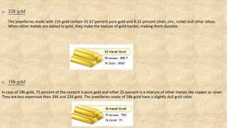 o 22k gold
The jewelleries made with 22k gold contain 91.67 percent pure gold and 8.33 percent silver, zinc, nickel and other alloys.
When other metals are added to gold, they make the texture of gold harder, making them durable.
o 18k gold
In case of 18k gold, 75 percent of the content is pure gold and other 25 percent is a mixture of other metals like copper or silver.
They are less expensive than 24K and 22K gold. The jewelleries made of 18k gold have a slightly dull gold color.
 