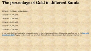 The percentage of Gold in different Karats
24 karat = 99.5% pure gold and above
22 karat = 91.7 % gold
18 karat = 75.0 % gold
14 karat = 58.3 % gold
12 karat = 50.0 % gold
10 karat = 41.7 % gold
If you are in Delhi and looking for a trusted jeweller, try the exhaustive collection of Hazoorilal Jewellers, one of the best gold
jewellers in Delhi. To your contentment, you can check their collection of jewelleries in their select physical stores.
 