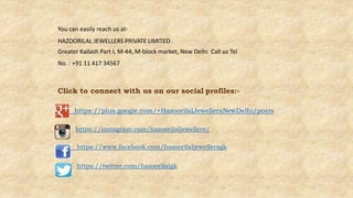 You can easily reach us at-
HAZOORILAL JEWELLERS PRIVATE LIMITED
Greater Kailash Part I, M-44, M-block market, New Delhi Call us Tel
No. : +91 11 417 34567
Click to connect with us on our social profiles:-
https://plus.google.com/+HazoorilalJewellersNewDelhi/posts
https://instagram.com/hazoorilaljewellers/
https://www.facebook.com/hazoorilaljewellersgk
https://twitter.com/hazoorilalgk
 