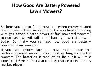 How Good Are Battery Powered
Lawn Mowers?
So here you are to find a new and green-energy related
lawn mower? Then we can help. Are you tired of dealing
with gas-power, electric-power or fuel-powered mowers?
In that case, we will talk about battery-powered mowers
today. So, firstly you can ask how good are battery-
powered lawn mowers?
If you take proper care and have maintenance this
battery-powered mowers could last as long as electric
mowers. The batteries in case lot its life but it will take
time like 5-6 years. You also could get spare parts in many
market places.
 
