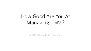 How Good Are You At
Managing ITSM?
© 2007 Malcolm Ryder / archestra
 