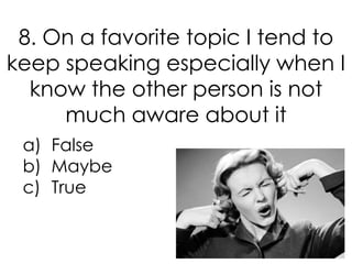 8. On a favorite topic I tend to
keep speaking especially when I
  know the other person is not
     much aware about it
 a) False
 b) Maybe
 c) True
 