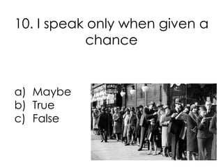 10. I speak only when given a
           chance


a) Maybe
b) True
c) False
 