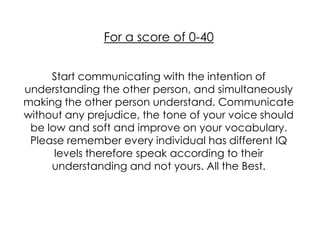 For a score of 0-40


     Start communicating with the intention of
understanding the other person, and simultaneously
making the other person understand. Communicate
without any prejudice, the tone of your voice should
 be low and soft and improve on your vocabulary.
 Please remember every individual has different IQ
      levels therefore speak according to their
     understanding and not yours. All the Best.
 