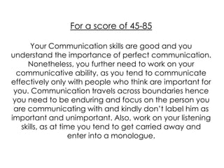 For a score of 45-85

      Your Communication skills are good and you
understand the importance of perfect communication.
     Nonetheless, you further need to work on your
  communicative ability, as you tend to communicate
effectively only with people who think are important for
 you. Communication travels across boundaries hence
 you need to be enduring and focus on the person you
 are communicating with and kindly don’t label him as
important and unimportant. Also, work on your listening
   skills, as at time you tend to get carried away and
                    enter into a monologue.
 