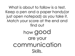 What is about to follow is a test.
Keep a pen and a paper handy(or
 just open notepad) as you take it.
 Match your score at the end and
              find out
          how good
            are your
    communication
               Skills.
 