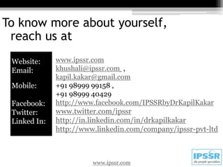 To know more about yourself,
 reach us at
 Website:     www.ipssr.com
 Email:       khushali@ipssr.com ,
              kapil.kakar@gmail.com
 Mobile:      +91 98999 99158 ,
              +91 98999 40429
 Facebook:    http://www.facebook.com/IPSSRbyDrKapilKakar
 Twitter:     www.twitter.com/ipssr
 Linked In:   http://in.linkedin.com/in/drkapilkakar
              http://www.linkedin.com/company/ipssr-pvt-ltd



                        www.ipssr.com
 