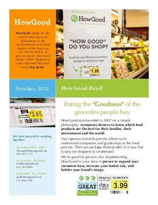 HowGood
  HowGood ratings are the
    world's best source of
     information on the
  environmental and social
   impacts of the food you
    eat. On the shelves of
 grocery stores, HowGood
 ratings enable shoppers to
  make informed decisions
      and to buy better.




  October, 2012                 HowGood Brief


                                 Rating the "Goodness" of the
                                     groceries people buy
                                HowGood was founded in 2007 on a simple
                                philosophy: consumers deserve to know which food
                                products are the best for their families, their
                                environment and the world.
We look forward to working
together:                       Our rigorous research process allows us to
                                understand companies and grade steps in the food
  Alexander Gillett – CEO       process. Then we package those grades in a way that
  Alexander@howgood.com         is easy for shoppers to understand.
  646.683.1722
                                We’re good for grocers, too. Implementing
  Vic Tortorici - EVP/Sales     HowGood in your store is proven to expand your
  vic@howgood.com
  619.991.0048                  consumer base, increase your basket size, and
                                bolster your brand’s image.
  Sarah Souli - Dir. of Sales
  sarah@howgood.com
  215.460.1148
 