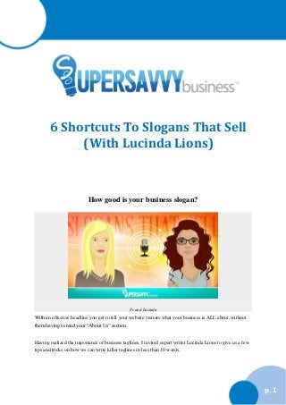 6 Shortcuts To Slogans That Sell
(With Lucinda Lions)

How good is your business slogan?

Fe and Lucinda

With an effective headline you get to tell your website visitors what your business is ALL about, without
them having to read your “About Us” section.
Having realized the importance of business taglines, I invited expert writer Lucinda Lions to give us a few
tips and tricks on how we can write killer taglines in less than 10 words.

p. 1

 
