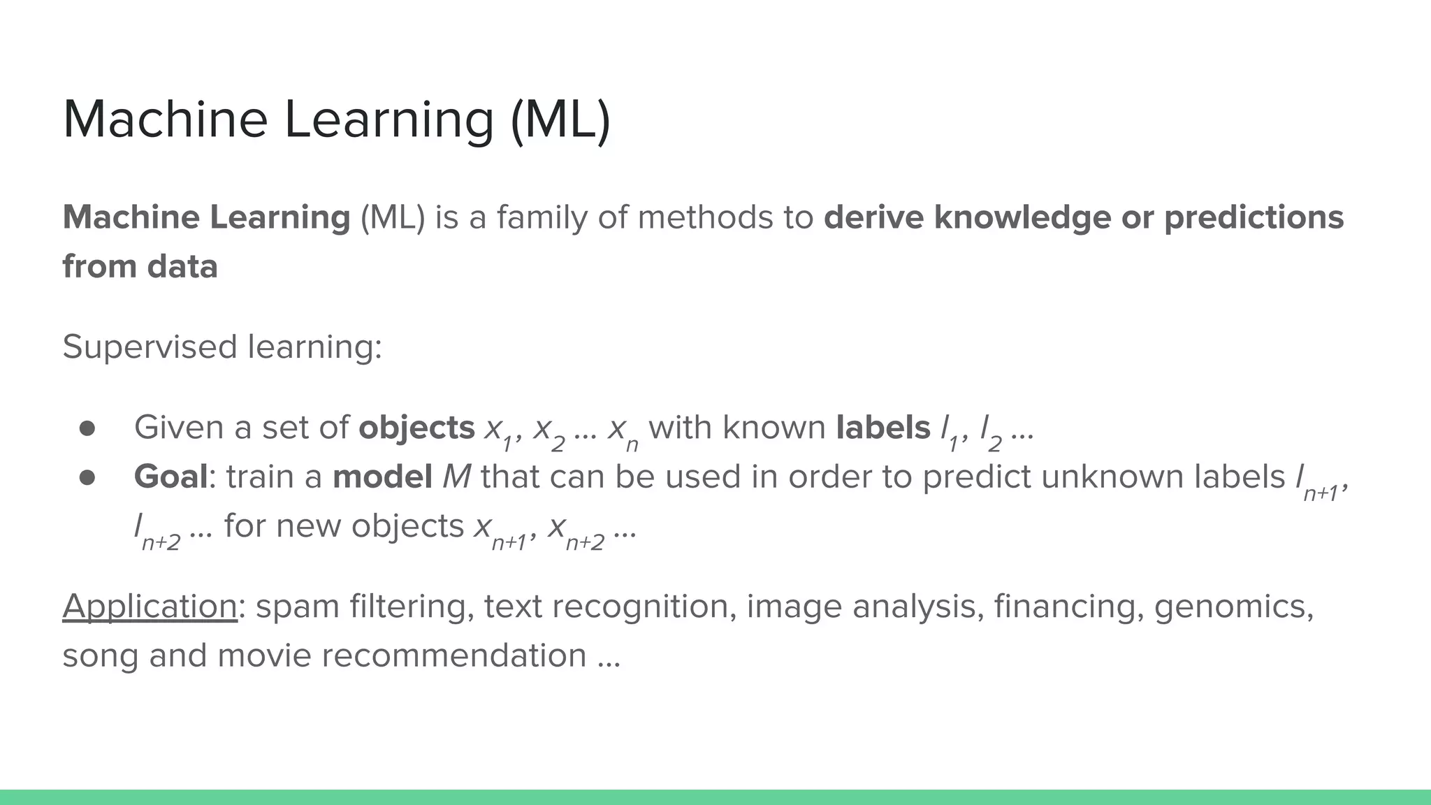 Machine Learning (ML)
Machine Learning (ML) is a family of methods to derive knowledge or predictions
from data
Supervised learning:
● Given a set of objects x1
, x2
… xn
with known labels l1
, l2
…
● Goal: train a model M that can be used in order to predict unknown labels ln+1
,
ln+2
… for new objects xn+1
, xn+2
…
Application: spam ﬁltering, text recognition, image analysis, ﬁnancing, genomics,
song and movie recommendation …
 