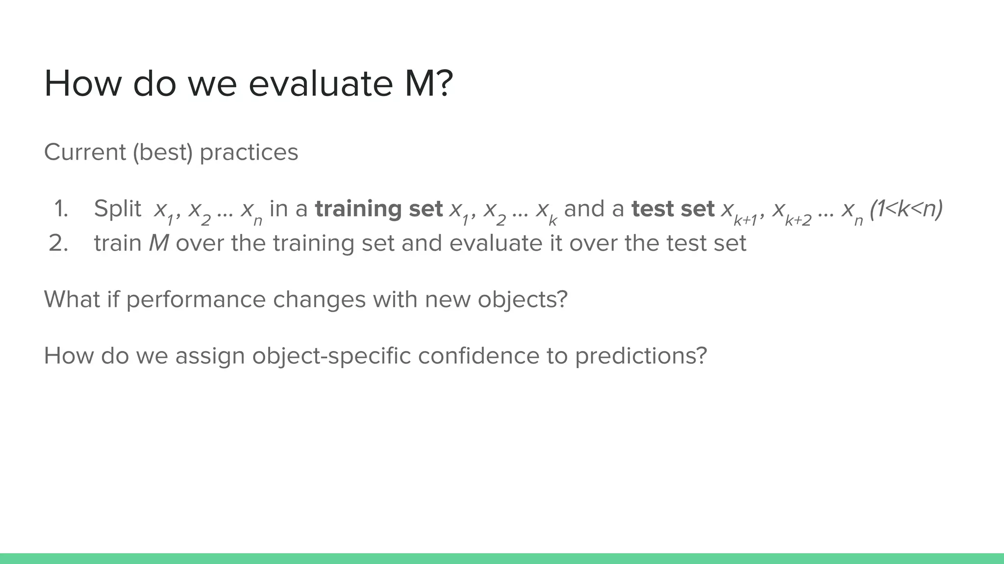 How do we evaluate M?
Current (best) practices
1. Split x1
, x2
… xn
in a training set x1
, x2
… xk
and a test set xk+1
, xk+2
… xn
(1<k<n)
2. train M over the training set and evaluate it over the test set
What if performance changes with new objects?
How do we assign object-speciﬁc conﬁdence to predictions?
 
