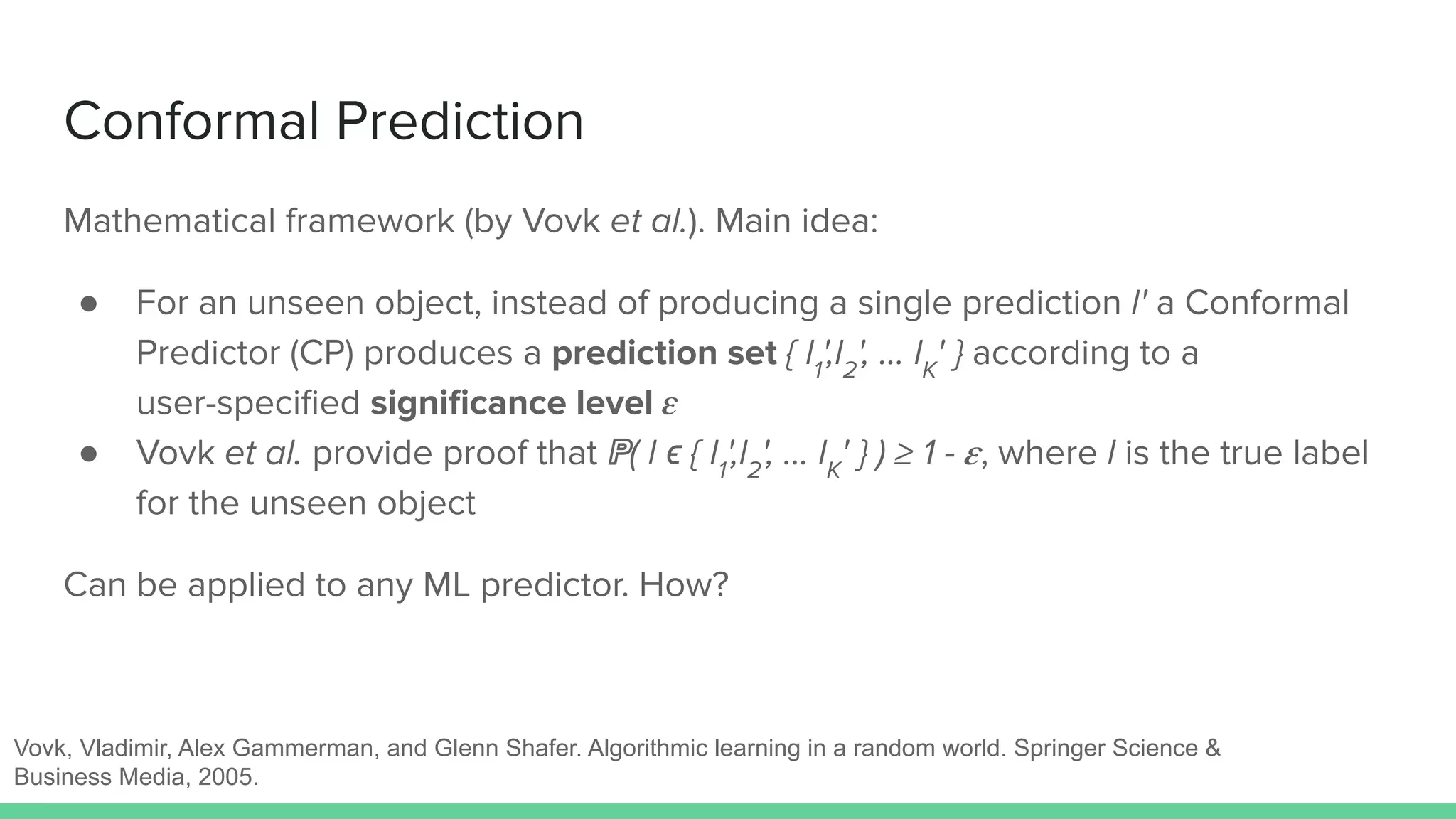 Conformal Prediction
Mathematical framework (by Vovk et al.). Main idea:
● For an unseen object, instead of producing a single prediction l' a Conformal
Predictor (CP) produces a prediction set { l1
',l2
', … lK
' } according to a
user-speciﬁed signiﬁcance level 𝜺
● Vovk et al. provide proof that ℙ( l ϵ { l1
',l2
', … lK
' } ) ≥ 1 - 𝜺, where l is the true label
for the unseen object
Can be applied to any ML predictor. How?
Vovk, Vladimir, Alex Gammerman, and Glenn Shafer. Algorithmic learning in a random world. Springer Science &
Business Media, 2005.
 