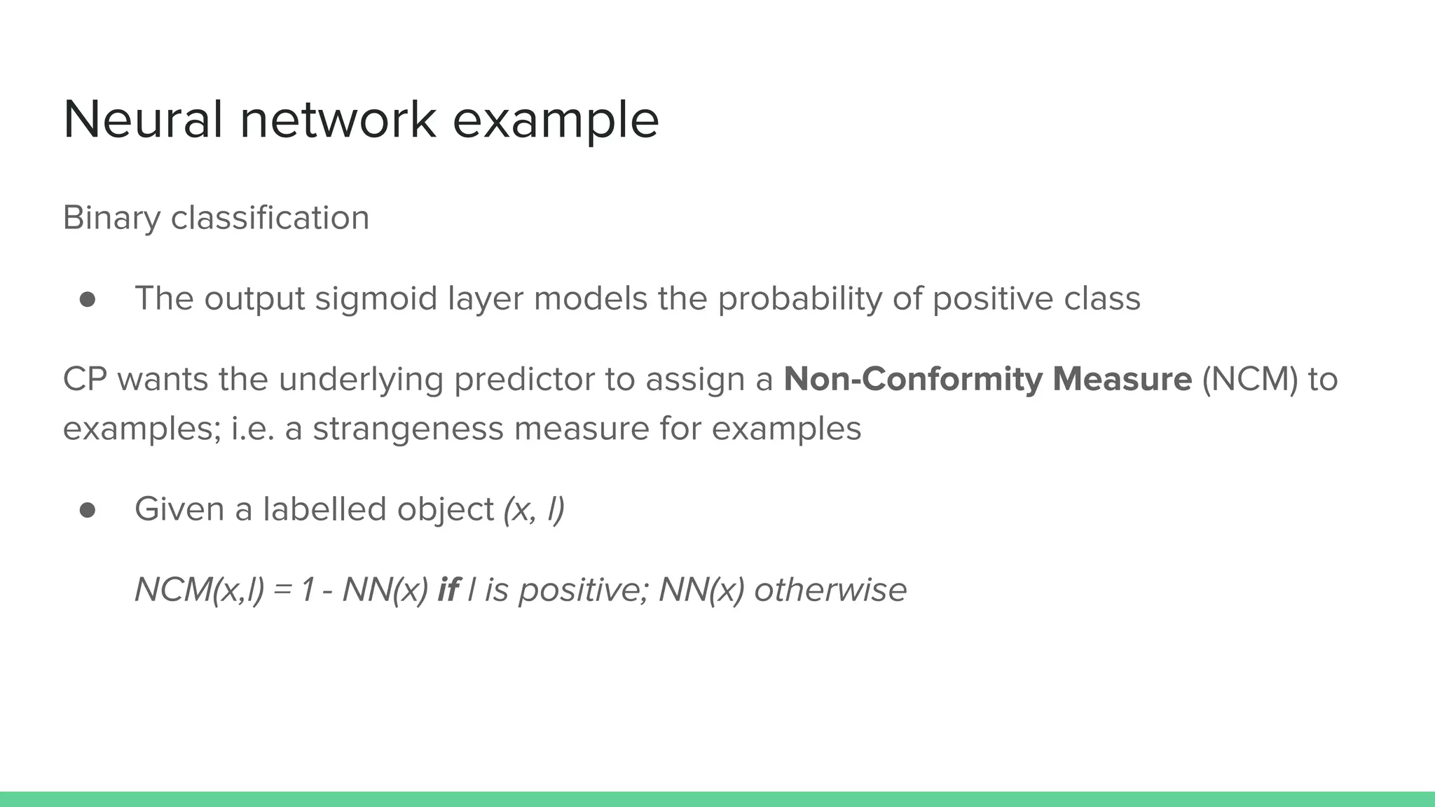 Neural network example
Binary classiﬁcation
● The output sigmoid layer models the probability of positive class
CP wants the underlying predictor to assign a Non-Conformity Measure (NCM) to
examples; i.e. a strangeness measure for examples
● Given a labelled object (x, l)
NCM(x,l) = 1 - NN(x) if l is positive; NN(x) otherwise
 