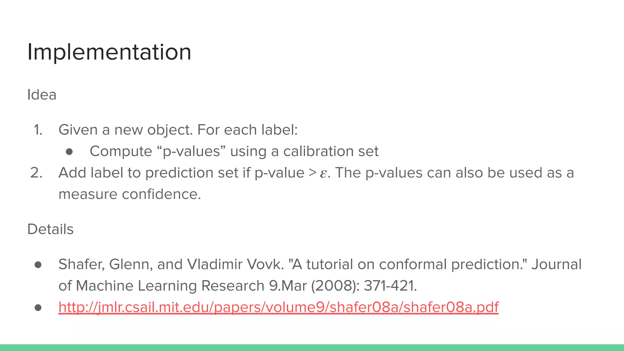 Implementation
Idea
1. Given a new object. For each label:
● Compute “p-values” using a calibration set
2. Add label to prediction set if p-value > 𝜺. The p-values can also be used as a
measure conﬁdence.
Details
● Shafer, Glenn, and Vladimir Vovk. "A tutorial on conformal prediction." Journal
of Machine Learning Research 9.Mar (2008): 371-421.
● http://jmlr.csail.mit.edu/papers/volume9/shafer08a/shafer08a.pdf
 