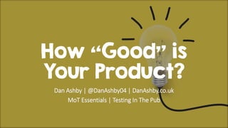 How “Good” is
Your Product?
Dan Ashby | @DanAshby04 | DanAshby.co.uk
MoT Essentials | Testing In The Pub
 