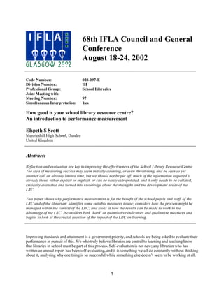 68th IFLA Council and General
                                    Conference
                                    August 18-24, 2002

Code Number:                        028-097-E
Division Number:                    III
Professional Group:                 School Libraries
Joint Meeting with:                 -
Meeting Number:                     97
Simultaneous Interpretation:        Yes

How good is your school library resource centre?
An introduction to performance measurement

Elspeth S Scott
Menzieshill High School, Dundee
United Kingdom


Abstract:

Reflection and evaluation are key to improving the effectiveness of the School Library Resource Centre.
The idea of measuring success may seem initially daunting, or even threatening, and be seen as yet
another call on already limited time, but we should not be put off: much of the information required is
already there, either explicit or implicit, or can be easily extrapolated, and it only needs to be collated,
critically evaluated and turned into knowledge about the strengths and the development needs of the
LRC.

This paper shows why performance measurement is for the benefit of the school pupils and staff, of the
LRC and of the librarian; identifies some suitable measures to use; considers how the process might be
managed within the context of the LRC; and looks at how the results can be made to work to the
advantage of the LRC. It considers both ‘hard’ or quantitative indicators and qualitative measures and
begins to look at the crucial question of the impact of the LRC on learning.



Improving standards and attainment is a government priority, and schools are being asked to evaluate their
performance in pursuit of this. We who truly believe libraries are central to learning and teaching know
that libraries in school must be part of this process. Self-evaluation is not new; any librarian who has
written an annual report has been self-evaluating, and it is something we all do constantly without thinking
about it, analysing why one thing is so successful while something else doesn’t seem to be working at all.



                                                      1
 