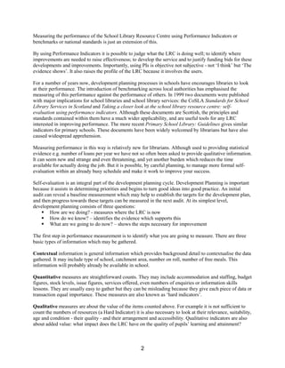 Measuring the performance of the School Library Resource Centre using Performance Indicators or
benchmarks or national standards is just an extension of this.

By using Performance Indicators it is possible to judge what the LRC is doing well; to identify where
improvements are needed to raise effectiveness; to develop the service and to justify funding bids for these
developments and improvements. Importantly, using PIs is objective not subjective - not ‘I think’ but ‘The
evidence shows’. It also raises the profile of the LRC because it involves the users.

For a number of years now, development planning processes in schools have encourages libraries to look
at their performance. The introduction of benchmarking across local authorities has emphasised the
measuring of this performance against the performance of others. In 1999 two documents were published
with major implications for school libraries and school library services: the CoSLA Standards for School
Library Services in Scotland and Taking a closer look at the school library resource centre: self-
evaluation using performance indicators. Although these documents are Scottish, the principles and
standards contained within them have a much wider applicability, and are useful tools for any LRC
interested in improving performance. The more recent Primary School Library: Guidelines gives similar
indicators for primary schools. These documents have been widely welcomed by librarians but have also
caused widespread apprehension.

Measuring performance in this way is relatively new for librarians. Although used to providing statistical
evidence e.g. number of loans per year we have not so often been asked to provide qualitative information.
It can seem new and strange and even threatening, and yet another burden which reduces the time
available for actually doing the job. But it is possible, by careful planning, to manage more formal self-
evaluation within an already busy schedule and make it work to improve your success.

Self-evaluation is an integral part of the development planning cycle. Development Planning is important
because it assists in determining priorities and begins to turn good ideas into good practice. An initial
audit can reveal a baseline measurement which may help to establish the targets for the development plan,
and then progress towards these targets can be measured in the next audit. At its simplest level,
development planning consists of three questions:
    § How are we doing? - measures where the LRC is now
    § How do we know? – identifies the evidence which supports this
    § What are we going to do now? – shows the steps necessary for improvement

The first step in performance measurement is to identify what you are going to measure. There are three
basic types of information which may be gathered.

Contextual information is general information which provides background detail to contextualise the data
gathered. It may include type of school, catchment area, number on roll, number of free meals. This
information will probably already be available in school.

Quantitative measures are straightforward counts. They may include accommodation and staffing, budget
figures, stock levels, issue figures, services offered, even numbers of enquiries or information skills
lessons. They are usually easy to gather but they can be misleading because they give each piece of data or
transaction equal importance. These measures are also known as ‘hard indicators’.

Qualitative measures are about the value of the items counted above. For example it is not sufficient to
count the numbers of resources (a Hard Indicator) it is also necessary to look at their relevance, suitability,
age and condition - their quality - and their arrangement and accessibility. Qualitative indicators are also
about added value: what impact does the LRC have on the quality of pupils’ learning and attainment?



                                                      2
 