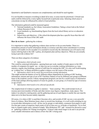 Quantitative and Qualitative measures are complementary and should be used together.

It is not feasible to measure everything in detail all at once, so areas must be prioritised. A broad scan
audit could be followed by a more tightly focused look at particular areas. Selecting which areas to
concentrate on may be influenced by school or local priorities.

The information gathered could be measured against
   § National standards e.g. the Library Association Guidelines; Taking a closer look at the School
        Library Resource Centre
   § Local standards e.g. benchmarking figures from the local school library service or education
        authority
   § School aims and objectives - if the school development plan has a specific focus then that will
        influence the focus of the LRC audit

How do we know - gathering the evidence.

It is important to realise that gathering evidence does not have to be an extra burden. There is a
tremendous amount of useful information already in existence and often minor amendments to existing
practice will enable it to be recorded. It is essential to record only the information you will need so this
means referring back to the LRC’s policy, development plan and key objectives. What are you actually
trying to provide evidence for?

There are three categories of evidence:

     § Information which already exists
This could be contextual information - opening hours per week, number of study spaces in the LRC,
number of computers for pupils’ use - or data you use as everyday working information e.g. issue
statistics, regular class bookings, amount of staff time for running the LRC. It is also well worth keeping
an ‘evidence box’ or library portfolio to gather evidence over the course of the session.
     § Information which can be easily discovered from existing information
This might include the balance of use by different subject departments by looking at LRC booking
information; amount and type of use of ICT facilities; balance of use by different year groups at different
times in the academic session. Library management programs can also be a useful source of information
of this kind, perhaps allowing analysis of issues by gender, or year group, or of stock by type of resource
or age of item.
     § Information which needs to be collected specifically

The simplest kind of evidence to gather is statistics – ‘bean counting’. This could include levels of
resource provision (number of books and other items); issue figures; expenditure, study spaces. This
makes it an attractive starting point, and the gathering and use of such figures is useful, but care must be
taken not to let them become unduly important.

Of course, it is when a LRC is used that it becomes alive, and records of LRC use are a very powerful
form of evidence. Most librarians keep a diary to record class bookings; it is well worth extending its use
to record other information as well - ad hoc use by groups or individuals; comments from pupils or staff;
five-bar gate counts of enquiries; head counts of out of class use e.g. at breaks or lunchtimes. Try to find
time to expand cryptic notes: instead of simply ‘Miss Robertson 3X1’ add ‘research for discursive essay’
or ‘gathering evidence for Vikings investigation’. It doesn’t take much longer to do and it can provide
extra valuable information and evidence of how the LRC is being used.




                                                       3
 