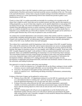 A further extension of this is the LRC logbook in which users record their use of LRC facilities. This can
include details of facilities and resources used and record the success or problems of the visit. This needs
to be used with discretion - at busy times a log jam of pupils waiting to record this information is counter-
productive; however it is worth experimenting with for more limited time periods to gather a more
detailed picture of LRC use.

Clearly in a busy LRC it is neither practicable nor desirable for everything to be recorded on the off
chance that it might be useful. Some data can be recorded routinely and other specific data targeted on a
rolling programme e.g. use out of class time; enquiries; use by specific departments or year groups; ICT
use broken down by type. The criteria will depend on the focus of the development plan. It is helpful to
schedule these data gathering exercises to ensure consistency (and that they actually happen) e.g. out of
class use could be recorded for one week of every term or there could be an ICT focus month, but it is
important to set a schedule that you will be able to maintain. Involving other people can be useful here; if
you have pupil librarians they will be only too pleased to carry out head counts!

An evidence box can hold administrative and curriculum evidence that could be useful for evaluation. It
could include: timetables and booking sheets; worksheets / assignment sheets from departments; examples
of pupil work resulting from LRC use (photocopies if pupils need to keep the originals); photographs /
videos of the LRC in use; feedback forms from staff and pupils.

The evidence box is particularly useful for beginning to look at the impact of the LRC on pupils' learning.
This is after all the central focus of the LRC, and we need to demonstrate our success in raising standards,
our contribution to key skills and the vital role of the LRC in developing the necessary skills for life-long
learning. But impact on learning is elusive; it is less tangible, and is difficult to quantify. Work done in the
LRC is usually integrated into pupils’ work and there is often no separate element which can be easily
measured. There is no established methodology for measuring it or even for knowing what to measure.
The recent Robert Gordon University research project has begun to look at this issue and has identified
seven areas of potential impact which could usefully be measured: the acquisition of information; the
development of library, information, ICT, reading and study skills; improved quality of work;
development of independent and interpersonal skills; motivation and enrichment; transfer of skills across
the curriculum; and reading for pleasure.

One approach is to look for evidence under three main headings:
   § evidence of skills development e.g. % of pupils who can use the library catalogue to locate suitable
       resources; can use a search engine efficiently; can use note-taking skills; can evaluate resources
   § motivation - the amount of time pupils are keen, motivated, on task
   § quality of completed work – transforming and taking ownership of information; communicating
       information

Evidence of this kind of impact can be gathered in various ways:
   § Patterns of use of the LRC - if a department continues to use the LRC for a particular unit of work
       it is a fair deduction that it is working well - and if use increases, for example by another class
       from the department beginning to use it for the same unit, that is even better
   § Evidence from joint courses between the LRC and a curriculum department is particularly
       valuable; involvement, particularly at the planning and assessment stages, means the librarian
       knows what the learning objectives of the work are and can look at how far they have been
       achieved.
   § An offer to display pupil work will give you an opportunity to see the finished article, and
       departments usually welcome visits to see work and see and hear any presentations the pupils
       make arising from the work. If possible, examples of work should be obtained from different age
       groups and different curricular areas.


                                                       4
 