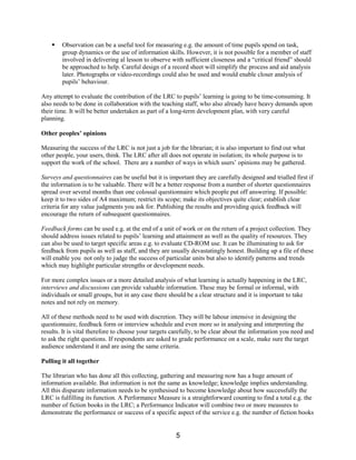 §   Observation can be a useful tool for measuring e.g. the amount of time pupils spend on task,
        group dynamics or the use of information skills. However, it is not possible for a member of staff
        involved in delivering al lesson to observe with sufficient closeness and a “critical friend” should
        be approached to help. Careful design of a record sheet will simplify the process and aid analysis
        later. Photographs or video-recordings could also be used and would enable closer analysis of
        pupils’ behaviour.

Any attempt to evaluate the contribution of the LRC to pupils’ learning is going to be time-consuming. It
also needs to be done in collaboration with the teaching staff, who also already have heavy demands upon
their time. It will be better undertaken as part of a long-term development plan, with very careful
planning.

Other peoples’ opinions

Measuring the success of the LRC is not just a job for the librarian; it is also important to find out what
other people, your users, think. The LRC after all does not operate in isolation; its whole purpose is to
support the work of the school. There are a number of ways in which users’ opinions may be gathered.

Surveys and questionnaires can be useful but it is important they are carefully designed and trialled first if
the information is to be valuable. There will be a better response from a number of shorter questionnaires
spread over several months than one colossal questionnaire which people put off answering. If possible:
keep it to two sides of A4 maximum; restrict its scope; make its objectives quite clear; establish clear
criteria for any value judgments you ask for. Publishing the results and providing quick feedback will
encourage the return of subsequent questionnaires.

Feedback forms can be used e.g. at the end of a unit of work or on the return of a project collection. They
should address issues related to pupils’ learning and attainment as well as the quality of resources. They
can also be used to target specific areas e.g. to evaluate CD-ROM use. It can be illuminating to ask for
feedback from pupils as well as staff, and they are usually devastatingly honest. Building up a file of these
will enable you not only to judge the success of particular units but also to identify patterns and trends
which may highlight particular strengths or development needs.

For more complex issues or a more detailed analysis of what learning is actually happening in the LRC,
interviews and discussions can provide valuable information. These may be formal or informal, with
individuals or small groups, but in any case there should be a clear structure and it is important to take
notes and not rely on memory.

All of these methods need to be used with discretion. They will be labour intensive in designing the
questionnaire, feedback form or interview schedule and even more so in analysing and interpreting the
results. It is vital therefore to choose your targets carefully, to be clear about the information you need and
to ask the right questions. If respondents are asked to grade performance on a scale, make sure the target
audience understand it and are using the same criteria.

Pulling it all together

The librarian who has done all this collecting, gathering and measuring now has a huge amount of
information available. But information is not the same as knowledge; knowledge implies understanding.
All this disparate information needs to be synthesised to become knowledge about how successfully the
LRC is fulfilling its function. A Performance Measure is a straightforward counting to find a total e.g. the
number of fiction books in the LRC; a Performance Indicator will combine two or more measures to
demonstrate the performance or success of a specific aspect of the service e.g. the number of fiction books


                                                      5
 