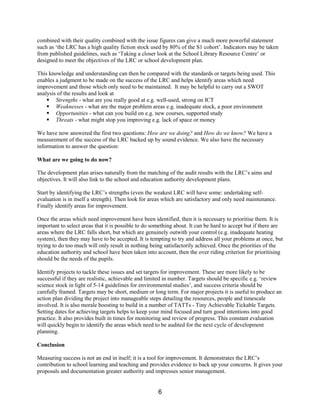 combined with their quality combined with the issue figures can give a much more powerful statement
such as ‘the LRC has a high quality fiction stock used by 80% of the S1 cohort’. Indicators may be taken
from published guidelines, such as ‘Taking a closer look at the School Library Resource Centre’ or
designed to meet the objectives of the LRC or school development plan.

This knowledge and understanding can then be compared with the standards or targets being used. This
enables a judgment to be made on the success of the LRC and helps identify areas which need
improvement and those which only need to be maintained. It may be helpful to carry out a SWOT
analysis of the results and look at
    § Strengths - what are you really good at e.g. well-used, strong on ICT
    § Weaknesses - what are the major problem areas e.g. inadequate stock, a poor environment
    § Opportunities - what can you build on e.g. new courses, supported study
    § Threats - what might stop you improving e.g. lack of space or money

We have now answered the first two questions: How are we doing? and How do we know? We have a
measurement of the success of the LRC backed up by sound evidence. We also have the necessary
information to answer the question:

What are we going to do now?

The development plan arises naturally from the matching of the audit results with the LRC’s aims and
objectives. It will also link to the school and education authority development plans.

Start by identifying the LRC’s strengths (even the weakest LRC will have some: undertaking self-
evaluation is in itself a strength). Then look for areas which are satisfactory and only need maintenance.
Finally identify areas for improvement.

Once the areas which need improvement have been identified, then it is necessary to prioritise them. It is
important to select areas that it is possible to do something about. It can be hard to accept but if there are
areas where the LRC falls short, but which are genuinely outwith your control (e.g. inadequate heating
system), then they may have to be accepted. It is tempting to try and address all your problems at once, but
trying to do too much will only result in nothing being satisfactorily achieved. Once the priorities of the
education authority and school have been taken into account, then the over riding criterion for prioritising
should be the needs of the pupils.

Identify projects to tackle these issues and set targets for improvement. These are more likely to be
successful if they are realistic, achievable and limited in number. Targets should be specific e.g. ‘review
science stock in light of 5-14 guidelines for environmental studies’, and success criteria should be
carefully framed. Targets may be short, medium or long term. For major projects it is useful to produce an
action plan dividing the project into manageable steps detailing the resources, people and timescale
involved. It is also morale boosting to build in a number of TATTs - Tiny Achievable Tickable Targets.
Setting dates for achieving targets helps to keep your mind focused and turn good intentions into good
practice. It also provides built in times for monitoring and review of progress. This constant evaluation
will quickly begin to identify the areas which need to be audited for the next cycle of development
planning.

Conclusion

Measuring success is not an end in itself; it is a tool for improvement. It demonstrates the LRC’s
contribution to school learning and teaching and provides evidence to back up your concerns. It gives your
proposals and documentation greater authority and impresses senior management.


                                                      6
 