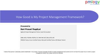 How Good is My Project Management Framework?
I believe that sponsor is absolutely positive stakeholder in any project. If sponsor educates himself on project management best practice and do not leave the project only to vendor’s project
management wisdom then project cannot fail miserable.
Presented by
Hari Prasad Thapliyal
Agilest & Project Management Trainer, Coach & Consultant
(MBA, MCA, PGDOM, PGDFM, CIC, PMP, PMI-ACP, CSM, SCPO, SDC
PRINCE2-Trainer, Scrum Certified Trainer, Microsoft Certified Trainer, ZED Master Trainer)
 